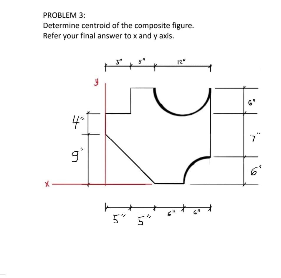 PROBLEM 3:
Determine centroid of the composite figure.
Refer your final answer to x and y axis.
3"
5"
12"
6"
4°
ר
6'
下
5"
6"
