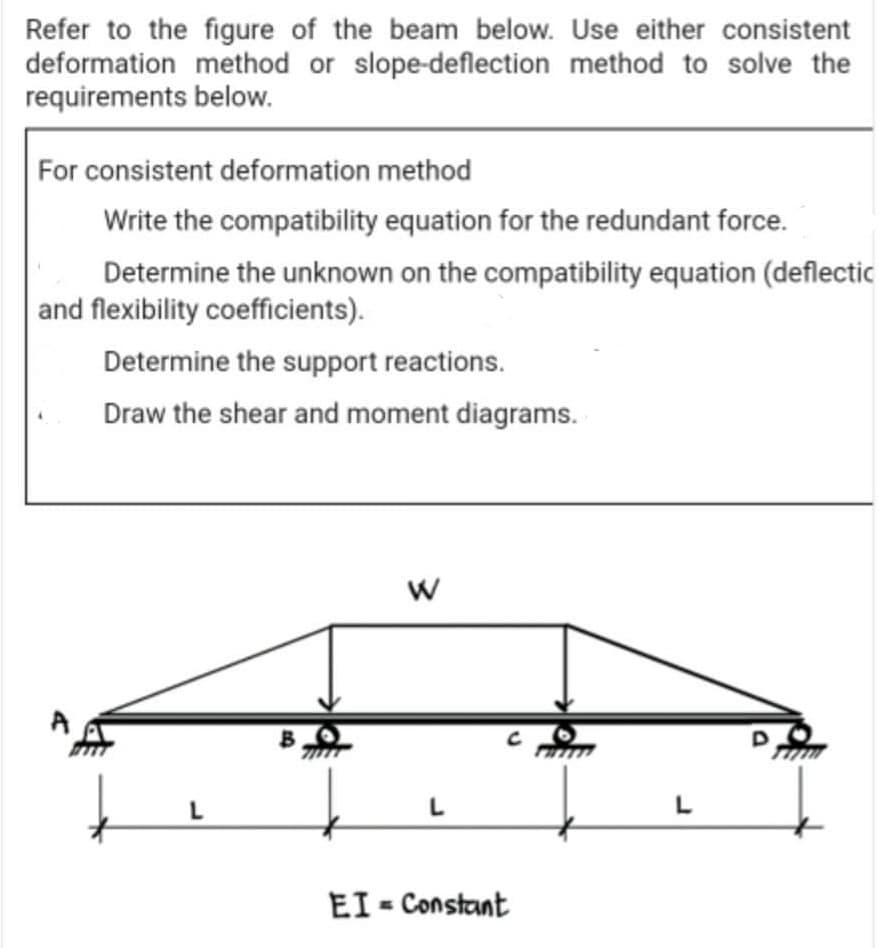 Refer to the figure of the beam below. Use either consistent
deformation method or slope-deflection method to solve the
requirements below.
For consistent deformation method
Write the compatibility equation for the redundant force.
Determine the unknown on the compatibility equation (deflectic
and flexibility coefficients).
Determine the support reactions.
Draw the shear and moment diagrams.
W
L
L
EI - Constant
