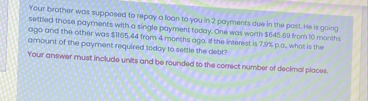 Your brother was supposed to repay a loan to you in 2 payments due in the past. He is going
settled those payments with a single payment today. One was worth $645.69 from 10 months
ago and the other was $1165.44 from 4 months ago. If the interest is 7.9% p.a., what is the
amount of the payment required today to settle the debt?
Your answer must include units and be rounded to the correct number of decimal places.