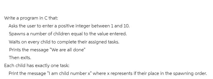 Write a program in C that:
Asks the user to enter a positive integer between 1 and 10.
Spawns a number of children equal to the value entered.
Waits on every child to complete their assigned tasks.
Prints the message "We are all done"
Then exits.
Each child has exactly one task:
Print the message "I am child number x" where x represents if their place in the spawning order.
