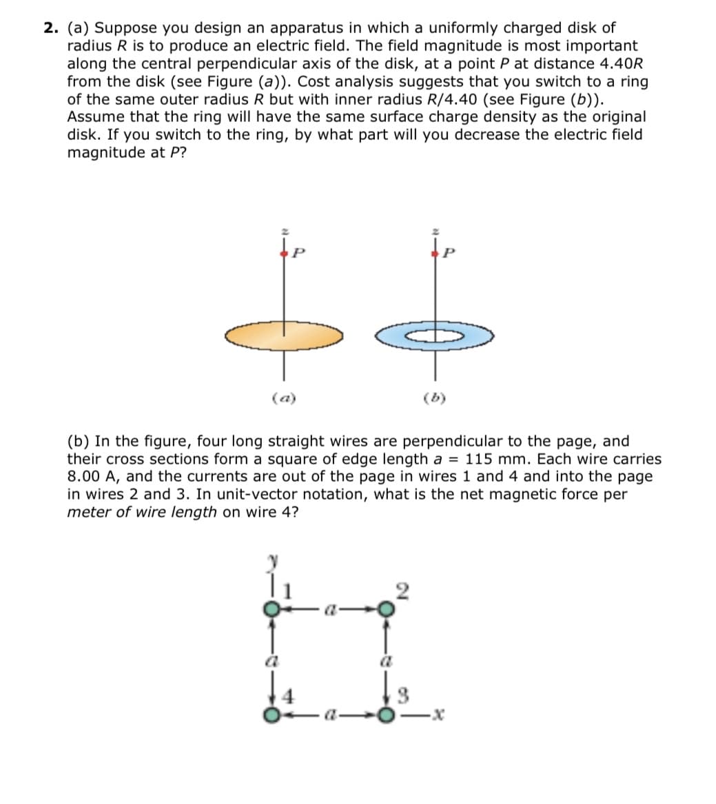 2. (a) Suppose you design an apparatus in which a uniformly charged disk of
radius R is to produce an electric field. The field magnitude is most important
along the central perpendicular axis of the disk, at a point P at distance 4.40R
from the disk (see Figure (a)). Cost analysis suggests that you switch to a ring
of the same outer radius R but with inner radius R/4.40 (see Figure (b)).
Assume that the ring will have the same surface charge density as the original
disk. If you switch to the ring, by what part will you decrease the electric field
magnitude at P?
(a)
(b)
(b) In the figure, four long straight wires are perpendicular to the page, and
their cross sections form a square of edge length a = 115 mm. Each wire carries
8.00 A, and the currents are out of the page in wires 1 and 4 and into the page
in wires 2 and 3. In unit-vector notation, what is the net magnetic force per
meter of wire length on wire 4?
ia
