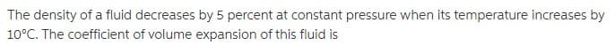 The density of a fluid decreases by 5 percent at constant pressure when its temperature increases by
10°C. The coefficient of volume expansion of this fluid is
