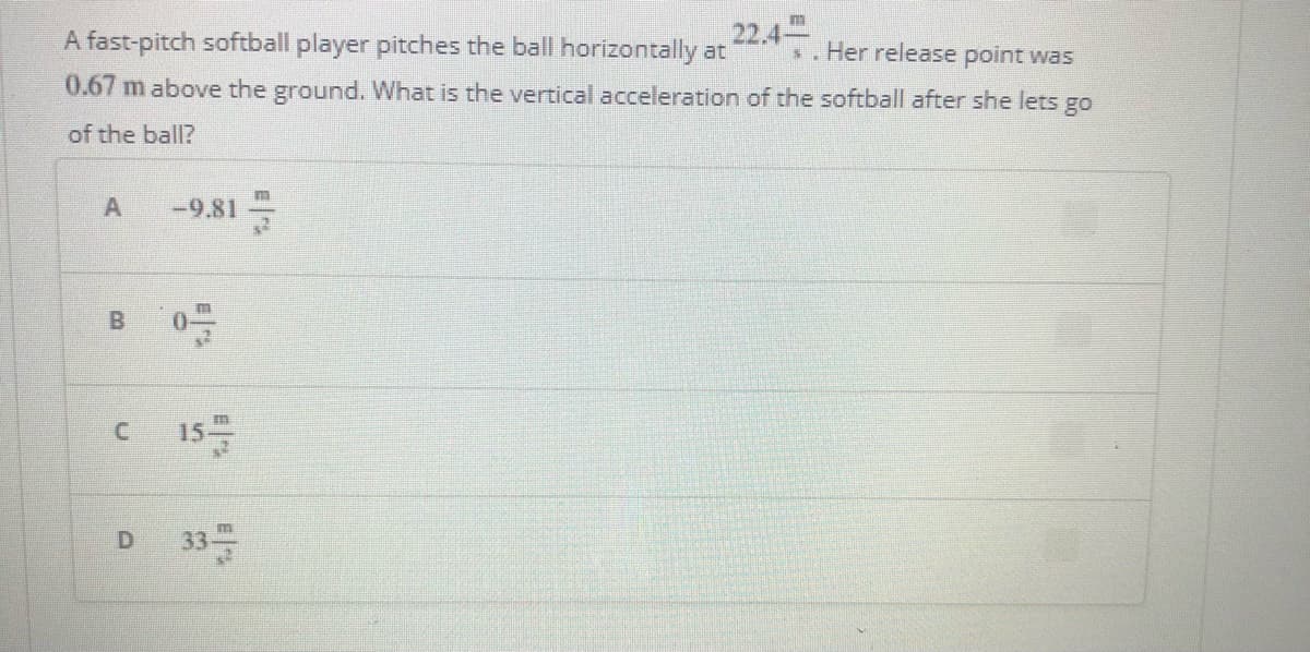 22.4
s.Her release point was
A fast-pitch softball player pitches the ball horizontally at
0.67 m above the ground. What is the vertical acceleration of the softball after she lets go
of the ball?
A
-9.81
0.
15
E
B.
