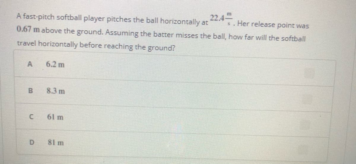 22.4-
A fast-pitch softball player pitches the ball horizontally at
. Her release point was
0.67 m above the ground. Assuming the batter misses the ball, how far will the softball
travel horizontally before reaching the ground?
6.2 m
B
8.3 m
61 m
81 m
