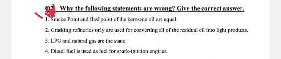 Why the following statements are wrong? Give the correcet answer.
1. Smoke Point and flashpoint of the kerosene oil are equal.
2. Cracking refineries only are used for converting all of the residual oil into light products.
3. LPG and natural gas are the same.
4. Diesel fuel is used as fuel for spark-ignition engines.
