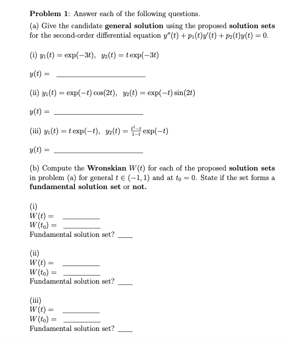 Problem 1: Answer each of the following questions.
(a) Give the candidate general solution using the proposed solution sets
for the second-order differential equation y"(t) + pı (t)y'(t) + P2(t)y(t) = 0.
(i) yı (t) = exp(-3t), y2(t) = texp(-3t)
y(t) =
(ii) yı(t) = exp(-t) cos(2t), y2(t) = exp(-t) sin(2t)
y(t) =
(iii) y1(t) = t exp(-t), y2(t) = exp(-t)
y(t):
(b) Compute the Wronskian W(t) for each of the proposed solution sets
in problem (a) for general t e (-1, 1) and at to = 0. State if the set forms a
fundamental solution set or not.
(i)
W (t) =
W (to) =
Fundamental solution set?
(ii)
W (t) =
W (to) =
Fundamental solution set?
(ii)
W (t) =
W (to) =
Fundamental solution set?
