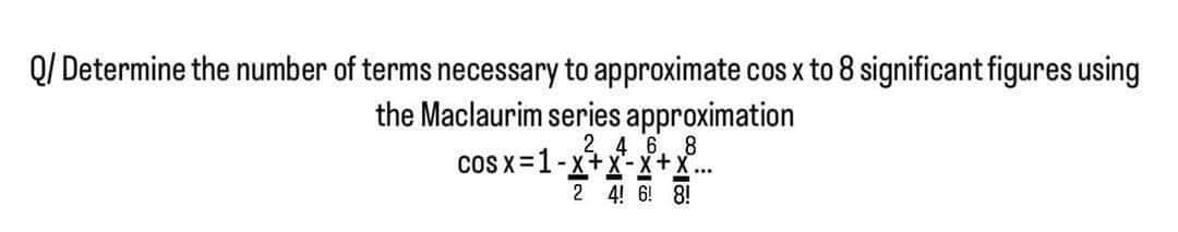 Q/ Determine the number of terms necessary to approximate cos x to 8 significant figures using
the Maclaurim series approximation
2 4 6 8
cosx=1-x+X-X+X.
2 4! 6! 8!