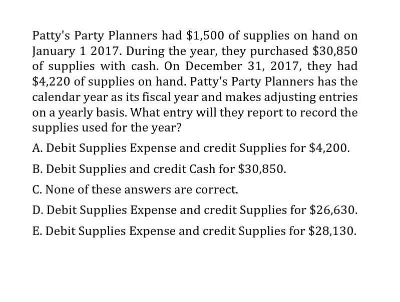 Patty's Party Planners had $1,500 of supplies on hand on
January 1 2017. During the year, they purchased $30,850
of supplies with cash. On December 31, 2017, they had
$4,220 of supplies on hand. Patty's Party Planners has the
calendar year as its fiscal year and makes adjusting entries
on a yearly basis. What entry will they report to record the
supplies used for the year?
A. Debit Supplies Expense and credit Supplies for $4,200.
B. Debit Supplies and credit Cash for $30,850.
C. None of these answers are correct.
D. Debit Supplies Expense and credit Supplies for $26,630.
E. Debit Supplies Expense and credit Supplies for $28,130.