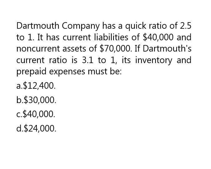 Dartmouth Company has a quick ratio of 2.5
to 1. It has current liabilities of $40,000 and
noncurrent assets of $70,000. If Dartmouth's
current ratio is 3.1 to 1, its inventory and
prepaid expenses must be:
a. $12,400.
b.$30,000.
c.$40,000.
d.$24,000.