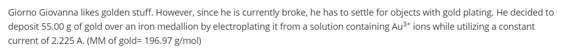 Giorno Giovanna likes golden stuff. However, since he is currently broke, he has to settle for objects with gold plating. He decided to
deposit 55.00 g of gold over an iron medallion by electroplating it from a solution containing Au3* ions while utilizing a constant
current of 2.225 A. (MM of gold3 196.97 g/mol)
