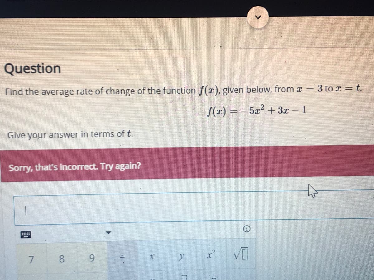 Question
Find the average rate of change of the function f(x), given below, from x =
3 to x = t.
f(x) = -5x + 3x – 1
%3D
Give your answer in terms of t.
Sorry, that's incorrect. Try again?
8.
9.
