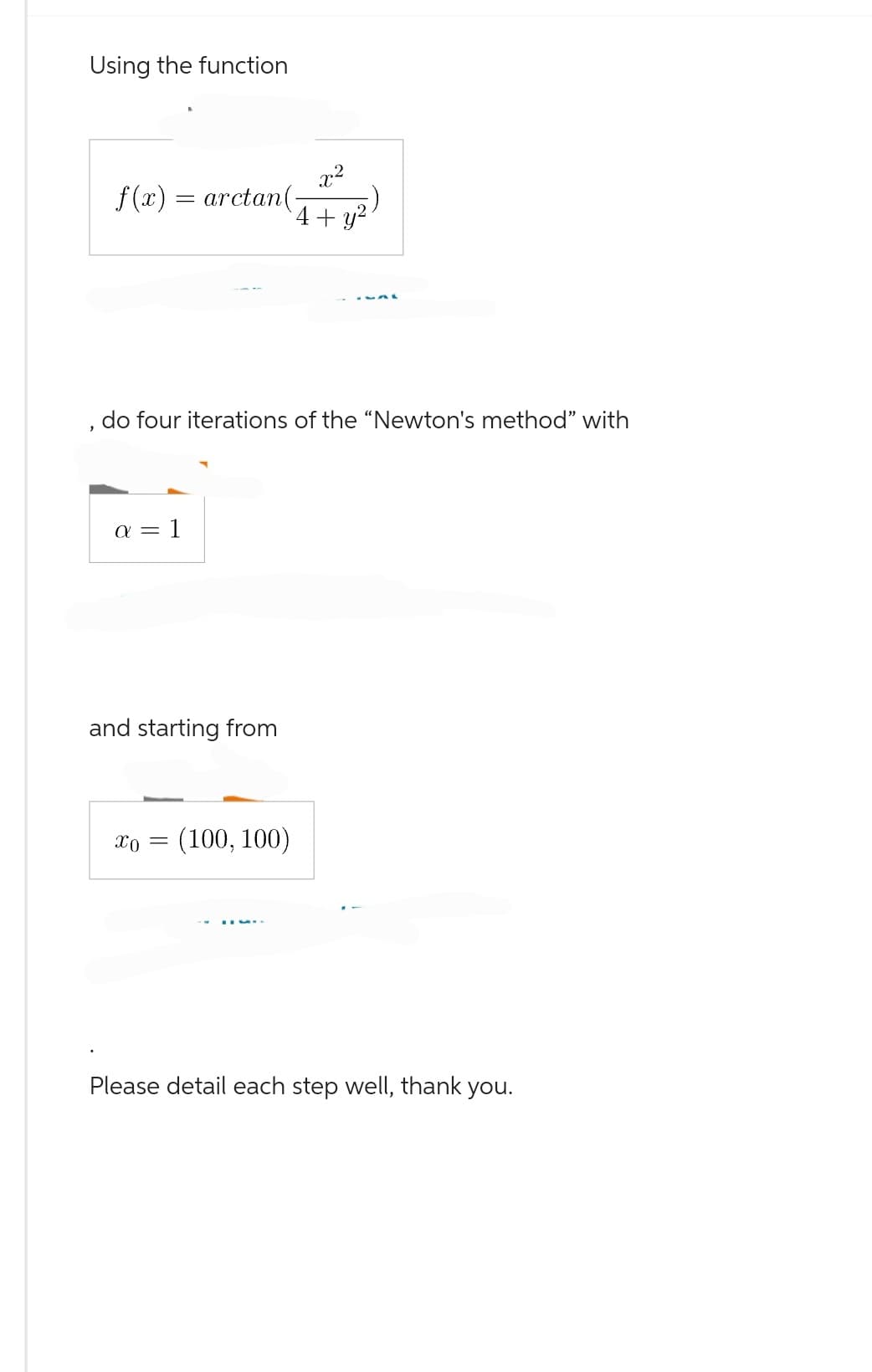 Using the function
f(x) = arctan(-
do four iterations of the "Newton's method" with
a = 1
x²
4 + y²
and starting from
X0 = (100, 100)
Please detail each step well, thank you.