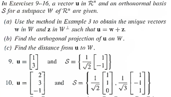 In Exercises 9-16, a vector u in R" and an orthonormal basis
S for a subspace W of R" are given.
(a) Use the method in Example 3 to obtain the unique vectors
w in W and z in W such that u=w+z
(b) Find the orthogonal projection of u on W.
(c) Find the distance from u to W.
H
and S=
-{-}]}
9. u=
10. u=
3 and
- (0]}
S=