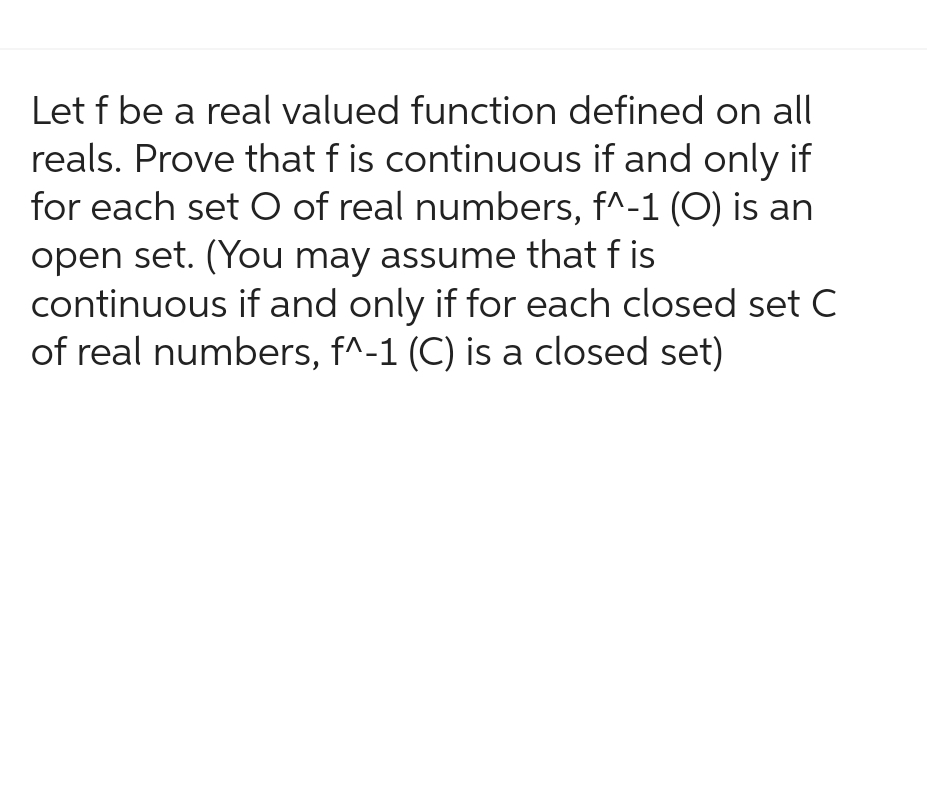 Let f be a real valued function defined on all
reals. Prove that f is continuous if and only if
for each set O of real numbers, f^-1 (O) is an
open set. (You may assume that fis
continuous if and only if for each closed set C
of real numbers, f^-1 (C) is a closed set)