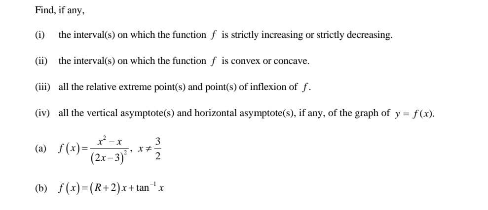 Find, if any,
(i) the interval(s) on which the function f is strictly increasing or strictly decreasing.
(ii) the interval(s) on which the function f is convex or concave.
(iii) all the relative extreme point(s) and point(s) of inflexion of f.
(iv) all the vertical asymptote(s) and horizontal asymptote(s), if any, of the graph of y = f(x).
x²-x
3
5, X#
(2x-3) 2
(b) f(x)=(R+2)x+tan ¹x
(a) f(x)=