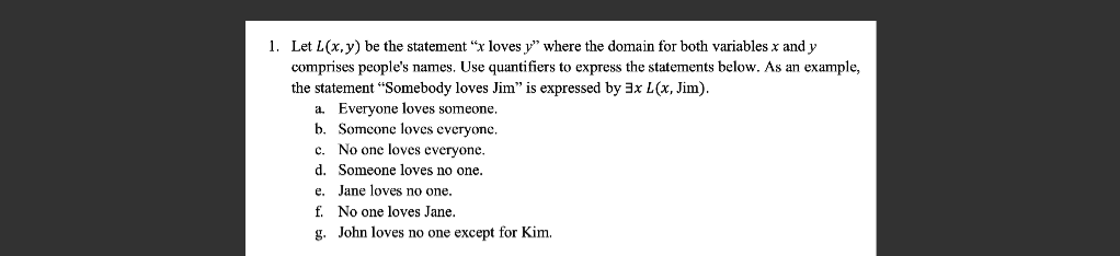 1. Let L(x, y) be the statement "x loves y" where the domain for both variables x and y
comprises people's names. Use quantifiers to express the statements below. As an example,
the statement "Somebody loves Jim" is expressed by 3x L(x, Jim).
a. Everyone loves someone.
b. Someone loves everyone.
c.
d.
e.
f.
g.
No one loves everyone.
Someone loves no one.
Jane loves no one.
No one loves Jane.
John loves no one except for Kim.