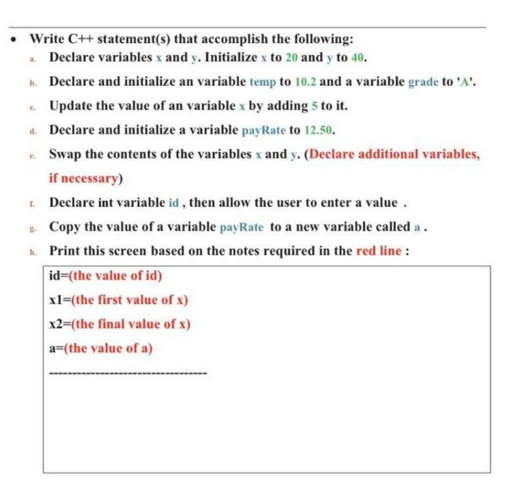 Write C++ statement(s) that accomplish the following:
Declare variables x and y. Initialize x to 20 and y to 40.
a.
b. Declare and initialize an variable temp to 10.2 and a variable grade to 'A'.
Update the value of an variable x by adding 5 to it.
C.
d. Declare and initialize a variable payRate to 12.50.
e Swap the contents of the variables x and y. (Declare additional variables,
if necessary)
. Declare int variable id, then allow the user to enter a value .
* Copy the value of a variable payRate to a new variable called a.
h. Print this screen based on the notes required in the red line :
id=(the value of id)
x1=(the first value of x)
x2=(the final value of x)
a=(the value of a)
