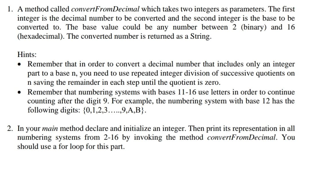 1. A method called convertFromDecimal which takes two integers as parameters. The first
integer is the decimal number to be converted and the second integer is the base to be
converted to. The base value could be any number between 2 (binary) and 16
(hexadecimal). The converted number is returned as a String.
Hints:
Remember that in order to convert a decimal number that includes only an integer
part to a base n, you need to use repeated integer division of successive quotients on
n saving the remainder in each step until the quotient is zero.
Remember that numbering systems with bases 11-16 use letters in order to continue
counting after the digit 9. For example, the numbering system with base 12 has the
following digits: {0,1,2,3...,9,A,B}.
2. In your main method declare and initialize an integer. Then print its representation in all
numbering systems from 2-16 by invoking the method convertFromDecimal. You
should use a for loop for this part.
