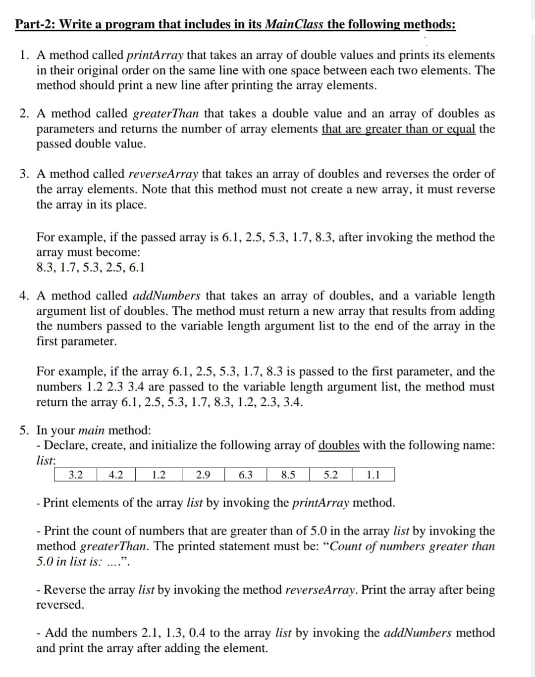 Part-2: Write a program that includes in its MainClass the following methods:
1. A method called printArray that takes an array of double values and prints its elements
in their original order on the same line with one space between each two elements. The
method should print a new line after printing the array elements.
2. A method called greaterThan that takes a double value and an array of doubles as
parameters and returns the number of array elements that are greater than or equal the
passed double value.
3. A method called reverseArray that takes an array of doubles and reverses the order of
the array elements. Note that this method must not create a new array, it must reverse
the array in its place.
For example, if the passed array is 6.1, 2.5, 5.3, 1.7, 8.3, after invoking the method the
array must become:
8.3, 1.7, 5.3, 2.5, 6.1
4. A method called addNumbers that takes an array of doubles, and a variable length
argument list of doubles. The method must return a new array that results from adding
the numbers passed to the variable length argument list to the end of the array in the
first parameter.
For example, if the array 6.1, 2.5, 5.3, 1.7, 8.3 is passed to the first parameter, and the
numbers 1.2 2.3 3.4 are passed to the variable length argument list, the method must
return the array 6.1, 2.5, 5.3, 1.7, 8.3, 1.2, 2.3, 3.4.
5. In your main method:
Declare, create, and initialize the following array of doubles with the following name:
list:
-
3.2
4.2
1.2
2.9
6.3
8.5
5.2
1.1
- Print elements of the array list by invoking the printArray method.
- Print the count of numbers that are greater than of 5.0 in the array list by invoking the
method greaterThan. The printed statement must be: “Count of numbers greater than
5.0 in list is: ...".
- Reverse the array list by invoking the method reverseArray. Print the array after being
reversed.
- Add the numbers 2.1, 1.3, 0.4 to the array list by invoking the addNumbers method
and print the array after adding the element.
