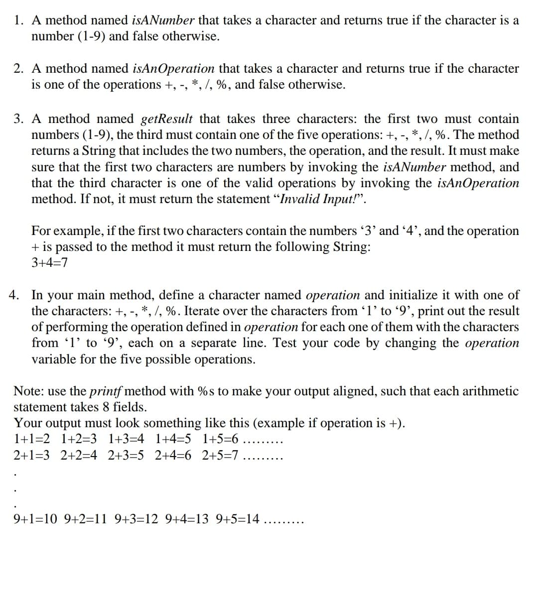 1. A method named isANumber that takes a character and returns true if the character is a
number (1-9) and false otherwise.
2. A method named isAnOperation that takes a character and returns true if the character
is one of the operations +, -, *, /, %, and false otherwise.
3. A method named getResult that takes three characters: the first two must contain
numbers (1-9), the third must contain one of the five operations: +, -, *, /, %. The method
returns a String that includes the two numbers, the operation, and the result. It must make
sure that the first two characters are numbers by invoking the isANumber method, and
that the third character is one of the valid operations by invoking the isAnOperation
method. If not, it must return the statement “Invalid Input!".
For example, if the first two characters contain the numbers '3' and 4', and the operation
+ is passed to the method it must return the following String:
3+4=7
4. In your main method, define a character named operation and initialize it with one of
the characters: +, -, *, /, %. Iterate over the characters from 1' to '9', print out the result
of performing the operation defined in operation for each one of them with the characters
from '1' to '9', each on a separate line. Test your code by changing the operation
variable for the five possible operations.
Note: use the printf method with %s to make your output aligned, such that each arithmetic
statement takes 8 fields.
Your output must look something like this (example if operation is +).
1+1=2 1+2=3 1+3=4 1+4=5 1+5=6
.... .....
2+1=3 2+2=4 _2+3=5 2+4=6 2+5=7
9+1=10 9+2=11 9+3=12 9+4=13 9+5=14
..... ...
