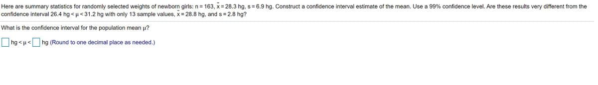 Here are summary statistics for randomly selected weights of newborn girls: n = 163, x = 28.3 hg, s = 6.9 hg. Construct a confidence interval estimate of the mean. Use a 99% confidence level. Are these results very different from the
confidence interval 26.4 hg < µ <31.2 hg with only 13 sample values, x = 28.8 hg, and s = 2.8 hg?
What is the confidence interval for the population mean µ?
hg < µ< hg (Round to one decimal place as needed.)
