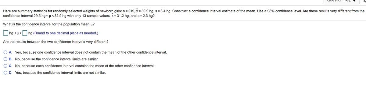 Here are summary statistics for randomly selected weights of newborn girls: n = 219, x = 30.9 hg, s = 6.4 hg. Construct a confidence interval estimate of the mean. Use a 98% confidence level. Are these results very different from the
confidence interval 29.5 hg <µ<32.9 hg with only 13 sample values, x=31.2 hg, and s = 2.3 hg?
What is the confidence interval for the population mean p?
hg < µ< hg (Round to one decimal place as needed.)
Are the results between the two confidence intervals very different?
A. Yes, because one confidence interval does not contain the mean of the other confidence interval.
B. No, because the confidence interval limits are similar.
C. No, because each confidence interval contains the mean of the other confidence interval.
D. Yes, because the confidence interval limits are not similar.
