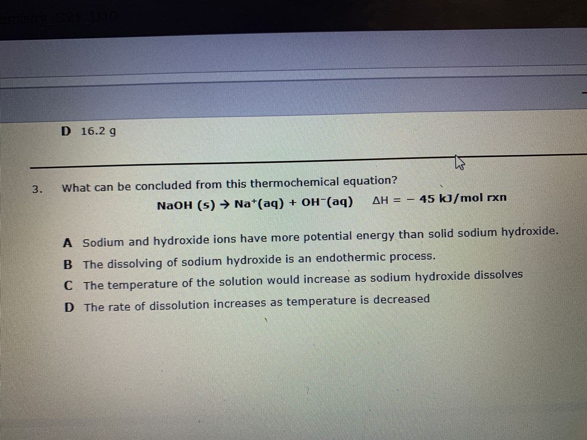 U10
D 16.2 g
3.
What can be concluded from this thermochemical equation?
AH 3=
45 kJ/mol rxn
NaOH (s) → Na*(aq) + OH (aq)
A Sodium and hydroxide ions have more potential energy than solid sodium hydroxide.
B The dissolving of sodium hydroxide is an endothermic process.
C The temperature of the solution would increase as sodium hydroxide disolves
D The rate of dissolution increases as temperature is decreased
