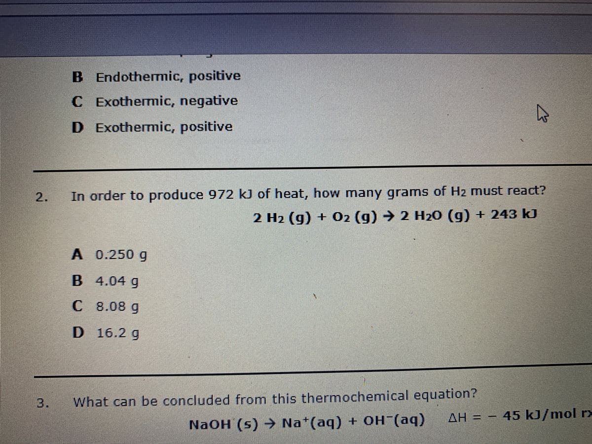 B Endothemic, positive
C Exothermic, negative
D Exothenmic, positive
In order to produce 972 kJ of heat, how many grams of H2 must react?
2 H2 (g) + O2 (g) → 2 H20 (g) + 243 kJ
%3D
A 0.250 g
B 4.04 g
C 8.08 g
D 16.2 g
3.
What can be concluded from this thermochemical equation?
AH = - 45 kJ/mol r>
NAOH (s) -> Na*(aq) + OH (aq)
2.
