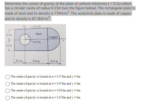 Determine the center of gravity of the plate of uniform thickness t = 0.1m which
has a circular cavity of radius 0.15m (see the figure below). The rectangular plate is
made of steel and its density is 77kN/m³. The semicircle plate is made of copper
and its density is 87.3kN/m³.
0.3 m
0.3 m
0.3 m
t = 0.1 m
Steel
0.15 m
0.6 m
Copper
0.3 m
The center of gravity is located at x = 0.376m and y = 0m
The center of gravity is located at x = 0.976m and y = 0m
The center of gravity is located at x = 0.614m and y = 0m
The center of gravity is located at x = 0.876m and y = 0m