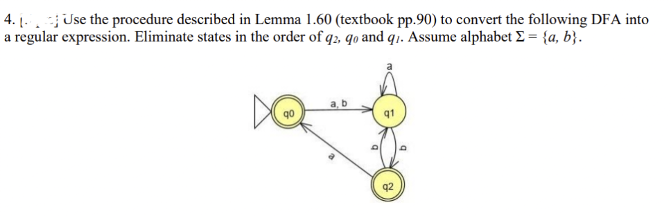 4. Use the procedure described in Lemma 1.60 (textbook pp.90) to convert the following DFA into
a regular expression. Eliminate states in the order of q2, qo and q1. Assume alphabet Σ = {a, b}.
q0
a, b
q1
q2