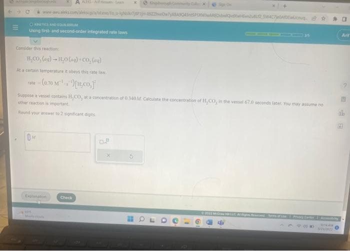 E
www-www.aleks.com/alekscy//it.ee/To.gr/P3H-1822webw790435PLXWARDwQdXwm2 5W4C70A0Eq
Ⓒ KINETICS AND EQU
Using first- and second-order integrated rate laws
Consider this reaction:
A ALEKSA
H_CO, (@g) – H,O@q}+CD, (a)
At a certain temperature it obeys this rate law..
rate (0.70 M)[H₂CO,]
Explanation
x+
Suppose a vessel contains H,CO, at a concentration of 0.340 M. Calculate the concentration of H₂CO, in the vessel 67.0 seconds later. You may assume no
other reaction is important.
Round your answer to 2 significant digits.
Check
©2022 McGraw HR LLC Alghed Sms of Use Pruncy Center
986
0
Accessibilty
1014AM
2222
Arif
do
121