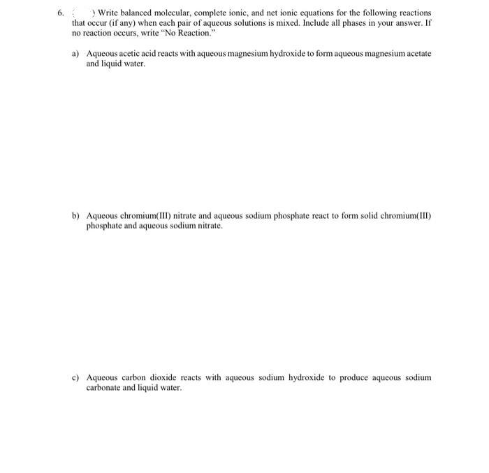 6. ) Write balanced molecular, complete ionic, and net ionic equations for the following reactions
that occur (if any) when each pair of aqueous solutions is mixed. Include all phases in your answer. If
no reaction occurs, write "No Reaction."
a)
Aqueous acetic acid reacts with aqueous magnesium hydroxide to form aqueous magnesium acetate
and liquid water.
b) Aqueous chromium(III) nitrate and aqueous sodium phosphate react to form solid chromium(III)
phosphate and aqueous sodium nitrate.
c) Aqueous carbon dioxide reacts with aqueous sodium hydroxide to produce aqueous sodium
carbonate and liquid water.