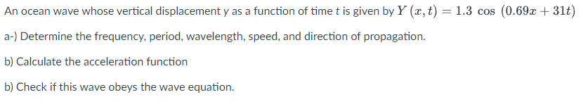 An ocean wave whose vertical displacement y as a function of time t is given by Y (x, t) = 1.3 cos (0.69x + 31t)
a-) Determine the frequency, period, wavelength, speed, and direction of propagation.
b) Calculate the acceleration function
b) Check if this wave obeys the wave equation.