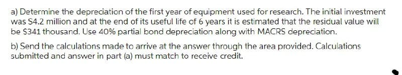 a) Determine the depreciation of the first year of equipment used for research. The initial investment
was $4.2 million and at the end of its useful life of 6 years it is estimated that the residual value will
be S341 thousand. Use 40% partial bond depreciation along with MACRS depreciation.
b) Send the calculations made to arrive at the answer through the area provided. Calculations
submitted and answer in part (a) must match to receive credit.
