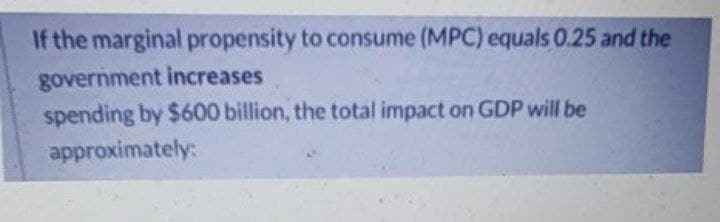 If the marginal propensity to consume (MPC) equals 0.25 and the
government increases
spending by $600 billion, the total impact on GDP will be
approximately:
