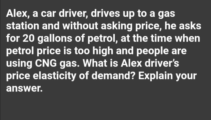 Alex, a car driver, drives up to a gas
station and without asking price, he asks
for 20 gallons of petrol, at the time when
petrol price is too high and people are
using CNG gas. What is Alex driver's
price elasticity of demand? Explain your
answer.
