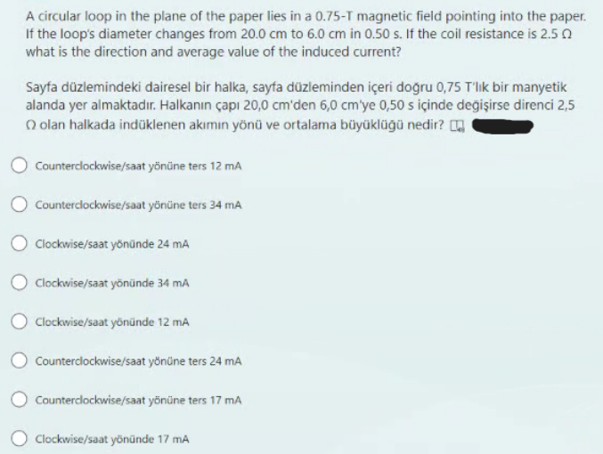 A circular loop in the plane of the paper lies in a 0.75-T magnetic field pointing into the paper.
If the loop's diameter changes from 20.0 cm to 6.0 cm in 0.50 s. If the coil resistance is 2.50
what is the direction and average value of the induced current?
Sayfa düzlemindeki dairesel bir halka, sayfa düzleminden içeri doğru 0,75 T'lik bir manyetik
alanda yer almaktadır. Halkanın çapı 20,0 cm'den 6,0 cm'ye 0,50 s içinde değişirse direnci 2,5
olan halkada indüklenen akımın yönü ve ortalama büyüklüğü nedir?
Counterclockwise/saat yönüne ters 12 mA
Counterclockwise/saat yönüne ters 34 mA
Clockwise/saat yönünde 24 mA
Clockwise/saat yönünde 34 mA
Clockwise/saat yönünde 12 mA
Counterclockwise/saat yönüne ters 24 mA
Counterclockwise/saat yönüne ters 17 mA
Clockwise/saat yönünde 17 mA