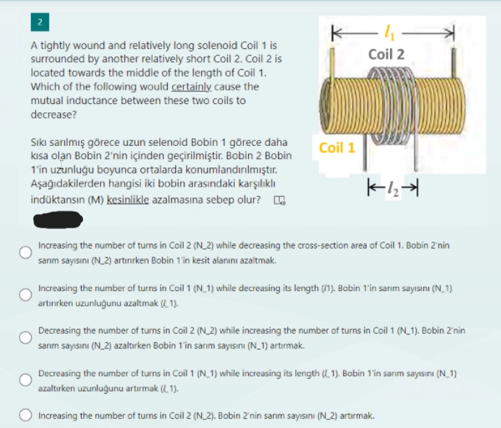 2
A tightly wound and relatively long solenoid Coil 1 is
surrounded by another relatively short Coil 2. Coil 2 is
located towards the middle of the length of Coil 1.
Which of the following would certainly cause the
mutual inductance between these two coils to
decrease?
Sıkı sarılmış görece uzun selenoid Bobin 1 görece daha
kısa olan Bobin 2'nin içinden geçirilmiştir. Bobin 2 Bobin
1'in uzunluğu boyunca ortalarda konumlandırılmıştır.
Aşağıdakilerden hangisi iki bobin arasındaki karşılıklı
indüktansın (M) kesinlikle azalmasına sebep olur?
Kh
Coil 1
Coil 2
K-4₂-4
Increasing the number of turns in Coil 2 (N_2) while decreasing the cross-section area of Coil 1. Bobin 2'nin
sarım sayısını (N_2) artinırken Bobin 1'in kesit alanını azaltmak.
Increasing the number of turns in Coil 1 (N_1) while decreasing its length (1). Bobin 1'in sarım sayısını (N_1)
artırırken uzunluğunu azaltmak (1).
Decreasing the number of turns in Coil 2 (N_2) while increasing the number of turns in Coil 1 (N_1). Bobin 2'nin
sarım sayısını (N_2) azaltırken Bobin 1'in sarım sayısını (N_1) artırmak.
Decreasing the number of turns in Coil 1 (N_1) while increasing its length (L1). Bobin 1'in sarim sayısını (N_1)
azaltırken uzunluğunu artırmak (1).
Increasing the number of turns in Coil 2 (N_2). Bobin 2'nin sarım sayısını (N_2) artırmak.