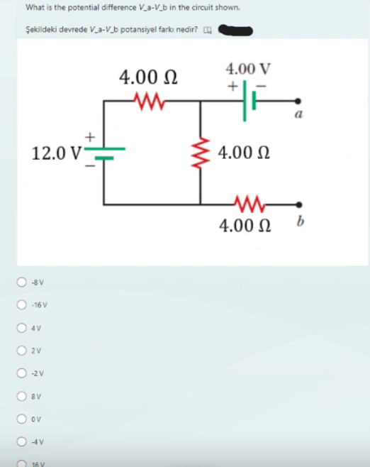 What is the potential difference V_a-V_b in the circuit shown.
Şekildeki devrede V_a-V_b potansiyel farkı nedir?
12.0 V-
-8V
-16 V
O4V
O 2V
-2 V
O8V
O ov
-4V
+
16 V
4.00 Ω
www
I
4.00 V
4.00 Ω
1
4.00 Ω
a
b