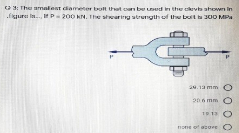 Q 3: The smallest diameter bolt that can be used in the clevis shown in
.figure is.. if P 200 kN. The shearing strength of the bolt is 300 MPa
P.
29.13 mm O
20.6 mm O
19.13
none of above
