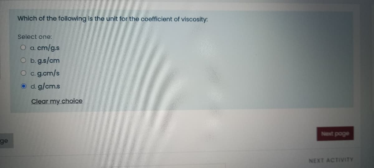 Which of the following is the unit for the coefficient of viscosity:
Select one:
O a. cm/g.s
O b. g.s/cm
O c. g.cm/s
O d. g/cm.s
Clear my choice
Next poge
ge
NEXT ACTIVITY
