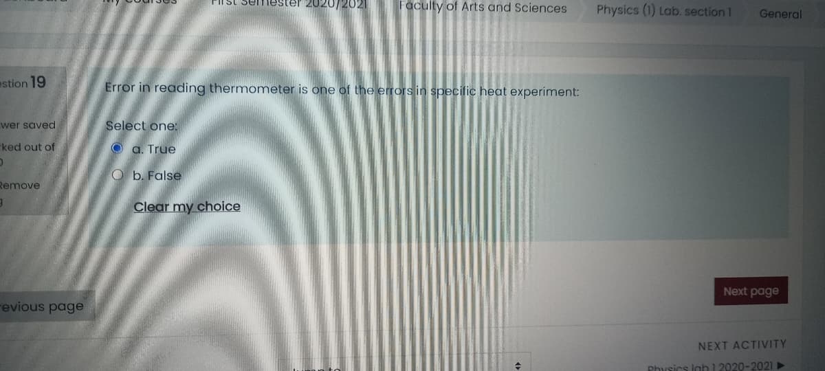 FIlst semlester 2020/2021
Faculty of Arts and Sciences
Physics (1) Lab. section 1
General
estion 19
Error in reading thermometer is one of the errors in specific heat experiment:
wer saved
Select one:
ked out of
O a. True
O b. False
Remove
Clear my choice
Next page
revious page
NEXT ACTIVITY
Physics lab 1 2020-2021►
