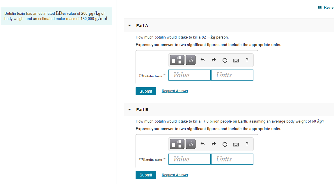 I Revier
Botulin toxin has an estimated LD50 value of 200 pg/kg of
body weight and an estimated molar mass of 150,000 g/mol
Part A
How much botulin would it take to kill a 82 –kg person.
Express your answer to two significant figures and include the appropriate units.
?
Value
Units
mBotulin toxin
Submit
Request Answer
Part B
How much botulin would it take to kill all 7.0 billion people on Earth, assuming an average body weight of 60 kg?
Express your answer to two significant figures and include the appropriate units.
?
mBotulin toxin =
Value
Units
Submit
Request Answer
