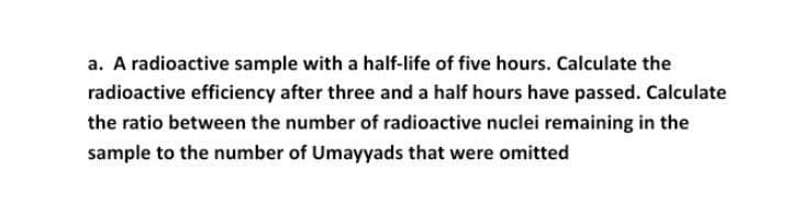 a. A radioactive sample with a half-life of five hours. Calculate the
radioactive efficiency after three and a half hours have passed. Calculate
the ratio between the number of radioactive nuclei remaining in the
sample to the number of Umayyads that were omitted
