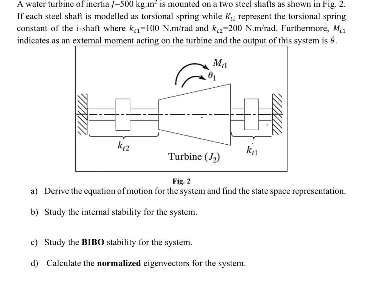 A water turbine of inertia J=500 kg.m² is mounted on a two steel shafts as shown in Fig. 2.
If each steel shaft is modelled as torsional spring while Kti represent the torsional spring
constant of the i-shaft where kt₁=100 N.m/rad and kt2=200 N.m/rad. Furthermore, Mt1
indicates as an external moment acting on the turbine and the output of this system is .
M₁1
0₁
K₁2
k₁
Turbine (₂)
Fig. 2
a) Derive the equation of motion for the system and find the state space representation.
b) Study the internal stability for the system.
c) Study the BIBO stability for the system.
d) Calculate the normalized eigenvectors for the system.