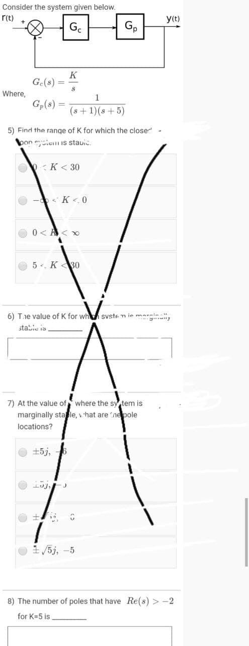 Consider the system given below.
r(t)
y(t)
G.
Gp
K
Ge(s) =
Where,
Gp(s)
(s + 1)(s + 5)
5) Find the range of K for which the closed
bon estenI IS stavic.
O :K < 30
- < K <. 0
O 0< A<
O 5 . K 30
6) Tie value of K for wh syste n ie marsin
stabic is
7) At the value of where the sy tem is
marginally sta le, v hat are 'nepole
locations?
+5j,
1 /5j, -5
8) The number of poles that have Re(s) > -2
for K=5 is
