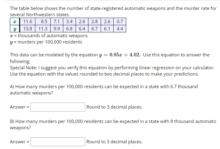 The table below shows the number of state-registered automatic weapons and the murder rate for
several Northwestern states.
11.6 8.5 7.1 3.4 2.6 2.8 2.6 0.7
y 13.8 11.3 9.9 6.8 6.4 6.7 6.1 4.4
x = thousands of automatic weapons
y = murders per 100,000 residents
This data can be modeled by the equation y = 0.85x +4.02. Use this equation to answer the
following;
Special Note: I suggest you verify this equation by performing linear regression on your calculator.
Use the equation with the values rounded to two decimal places to make your predictions.
A) How many murders per 100,000 residents can be expected in a state with 6.7 thousand
automatic weapons?
Round to 3 decimal places.
B) How many murders per 100,000 residents can be expected in a state with 8 thousand automatic
weapons?
Answer=
Answer =
Round to 3 decimal places.