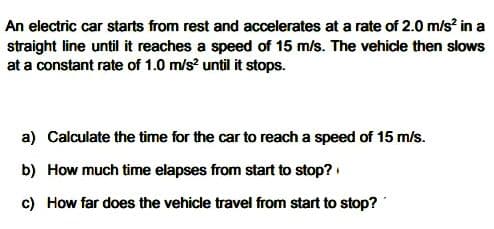 An electric car starts from rest and accelerates at a rate of 2.0 m/s? in a
straight line until it reaches a speed of 15 m/s. The vehicle then slows
at a constant rate of 1.0 m/s? until it stops.
a) Calculate the time for the car to reach a speed of 15 m/s.
b) How much time elapses from start to stop?
c) How far does the vehicle travel from start to stop?
