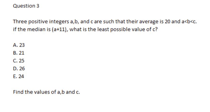 Question 3
Three positive integers a,b, and c are such that their average is 20 and a<b<c.
if the median is (a+11), what is the least possible value of c?
А. 23
В. 21
C. 25
D. 26
E. 24
Find the values of a,b and c.
