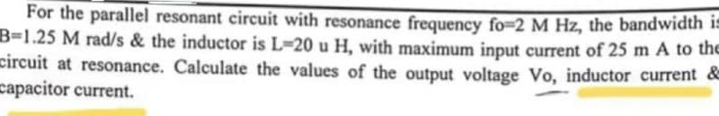 For the parallel resonant circuit with resonance frequency fo-2 M Hz, the bandwidth is
B-1.25 M rad/s & the inductor is L-20 u H, with maximum input current of 25 m A to the
circuit at resonance. Calculate the values of the output voltage Vo, inductor current &
capacitor current.